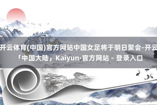 开云体育(中国)官方网站中国女足将于明日聚会-开云「中国大陆」Kaiyun·官方网站 - 登录入口