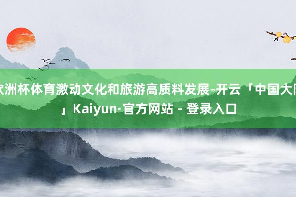 欧洲杯体育激动文化和旅游高质料发展-开云「中国大陆」Kaiyun·官方网站 - 登录入口