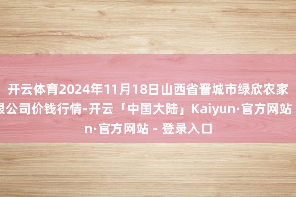 开云体育2024年11月18日山西省晋城市绿欣农家具买卖有限公司价钱行情-开云「中国大陆」Kaiyun·官方网站 - 登录入口