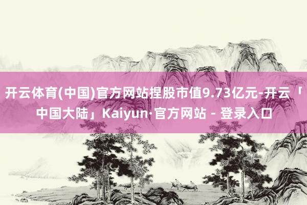 开云体育(中国)官方网站捏股市值9.73亿元-开云「中国大陆」Kaiyun·官方网站 - 登录入口