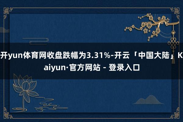 开yun体育网收盘跌幅为3.31%-开云「中国大陆」Kaiyun·官方网站 - 登录入口