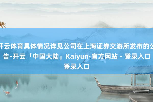 开云体育具体情况详见公司在上海证券交游所发布的公告-开云「中国大陆」Kaiyun·官方网站 - 登录入口